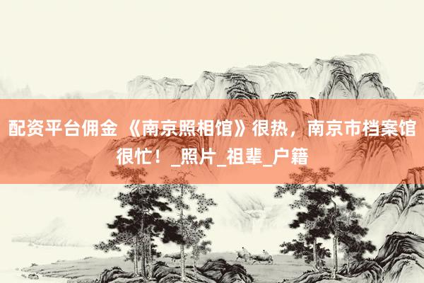 配资平台佣金 《南京照相馆》很热，南京市档案馆很忙！_照片_祖辈_户籍