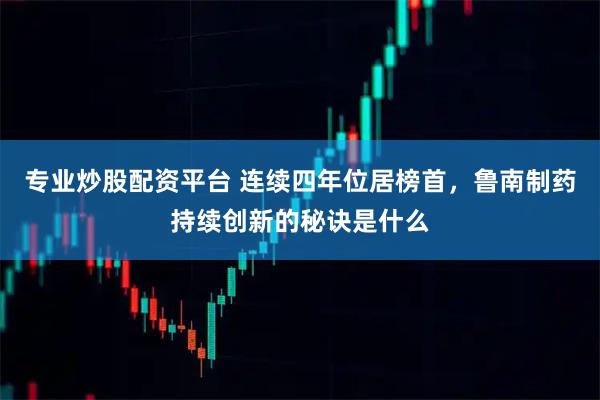 专业炒股配资平台 连续四年位居榜首，鲁南制药持续创新的秘诀是什么