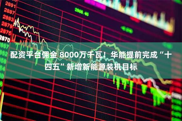 配资平台佣金 8000万千瓦！华能提前完成“十四五”新增新能源装机目标