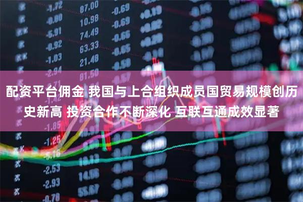配资平台佣金 我国与上合组织成员国贸易规模创历史新高 投资合作不断深化 互联互通成效显著