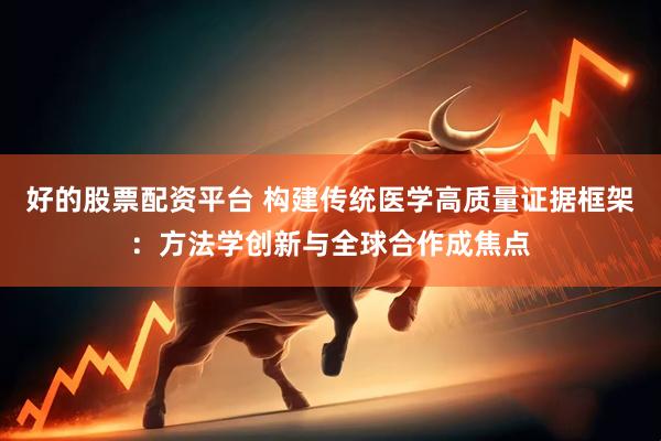 好的股票配资平台 构建传统医学高质量证据框架：方法学创新与全球合作成焦点