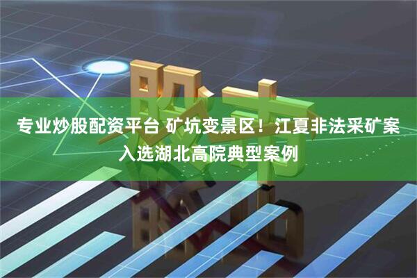 专业炒股配资平台 矿坑变景区！江夏非法采矿案入选湖北高院典型案例