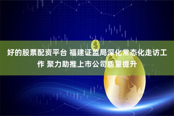 好的股票配资平台 福建证监局深化常态化走访工作 聚力助推上市公司质量提升