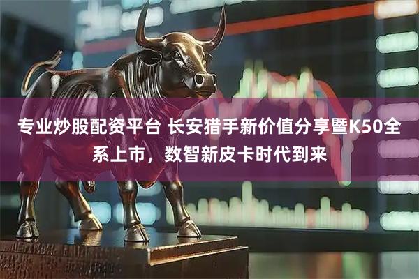 专业炒股配资平台 长安猎手新价值分享暨K50全系上市，数智新皮卡时代到来