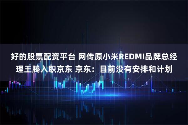 好的股票配资平台 网传原小米REDMI品牌总经理王腾入职京东 京东：目前没有安排和计划