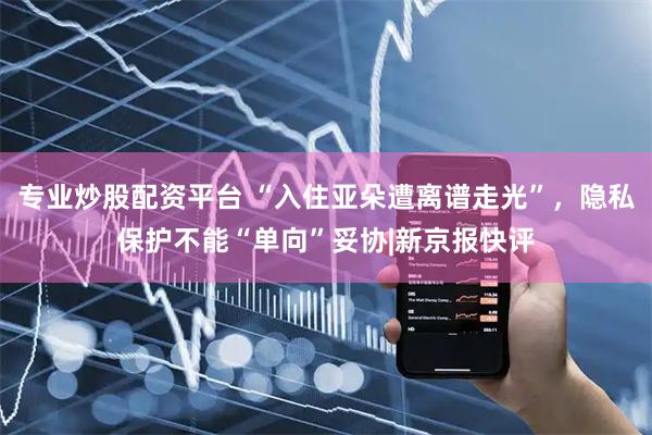 专业炒股配资平台 “入住亚朵遭离谱走光”，隐私保护不能“单向”妥协|新京报快评