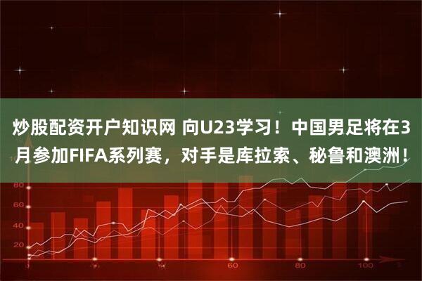 炒股配资开户知识网 向U23学习！中国男足将在3月参加FIFA系列赛，对手是库拉索、秘鲁和澳洲！