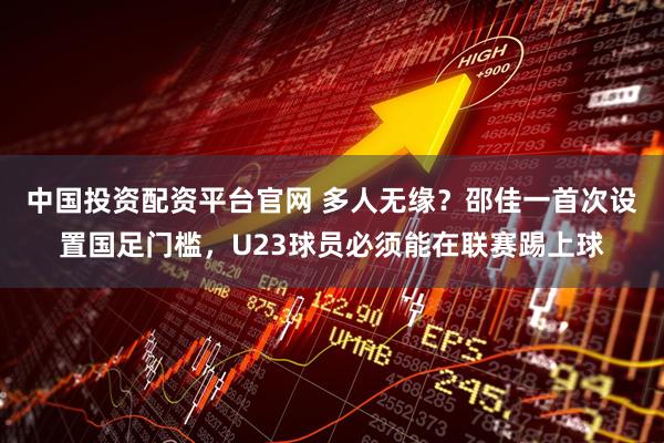中国投资配资平台官网 多人无缘？邵佳一首次设置国足门槛，U23球员必须能在联赛踢上球