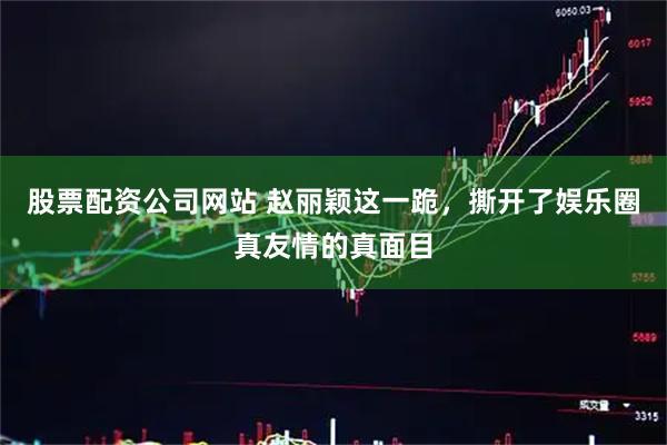 股票配资公司网站 赵丽颖这一跪，撕开了娱乐圈真友情的真面目