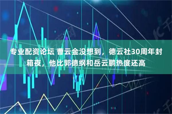 专业配资论坛 曹云金没想到，德云社30周年封箱夜，他比郭德纲和岳云鹏热度还高