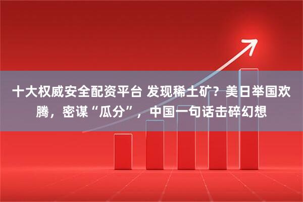 十大权威安全配资平台 发现稀土矿？美日举国欢腾，密谋“瓜分”，中国一句话击碎幻想