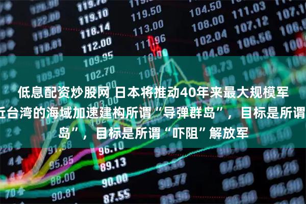 低息配资炒股网 日本将推动40年来最大规模军事建设：在临近台湾的海域加速建构所谓“导弹群岛”，目标是所谓“吓阻”解放军