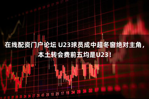 在线配资门户论坛 U23球员成中超冬窗绝对主角，本土转会费前五均是U23！