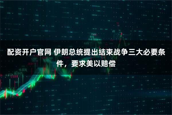 配资开户官网 伊朗总统提出结束战争三大必要条件，要求美以赔偿
