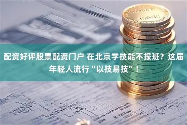 配资好评股票配资门户 在北京学技能不报班？这届年轻人流行“以技易技”！