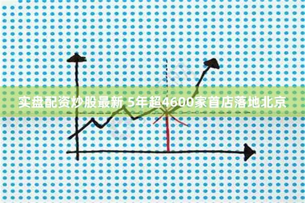 实盘配资炒股最新 5年超4600家首店落地北京