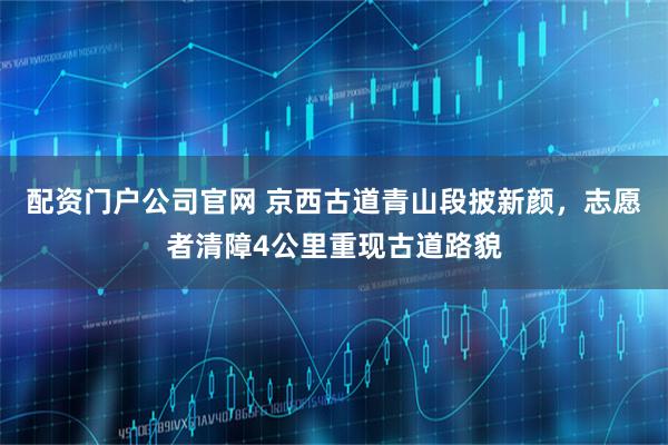 配资门户公司官网 京西古道青山段披新颜，志愿者清障4公里重现古道路貌