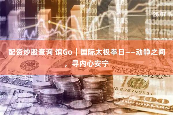 配资炒股查询 馆Go｜国际太极拳日——动静之间，寻内心安宁