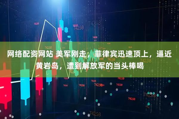 网络配资网站 美军刚走，菲律宾迅速顶上，逼近黄岩岛，遭到解放军的当头棒喝