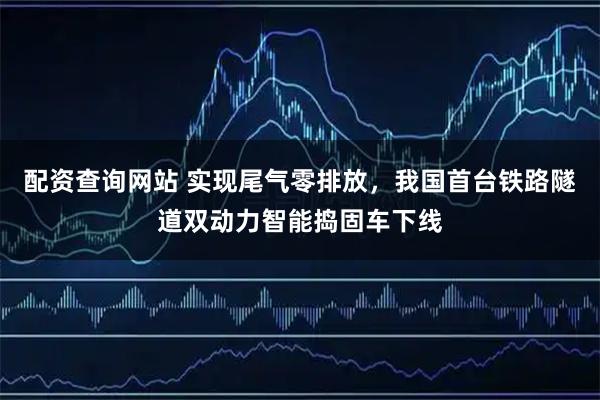 配资查询网站 实现尾气零排放，我国首台铁路隧道双动力智能捣固车下线
