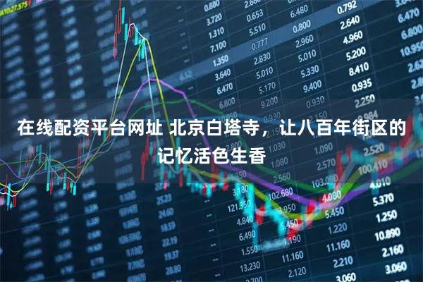 在线配资平台网址 北京白塔寺，让八百年街区的记忆活色生香