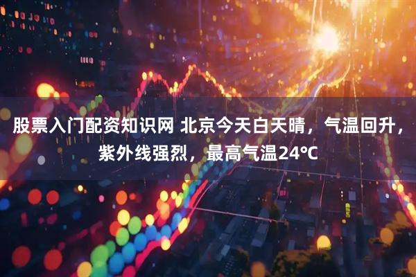 股票入门配资知识网 北京今天白天晴，气温回升，紫外线强烈，最高气温24℃