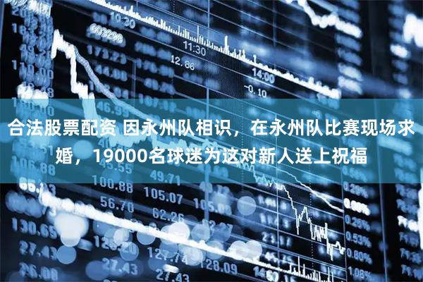 合法股票配资 因永州队相识，在永州队比赛现场求婚，19000名球迷为这对新人送上祝福