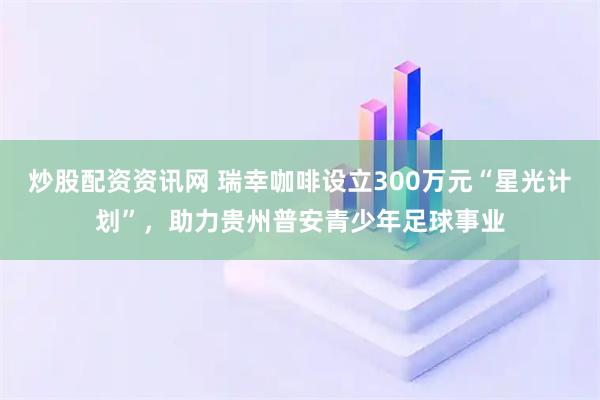 炒股配资资讯网 瑞幸咖啡设立300万元“星光计划”，助力贵州普安青少年足球事业