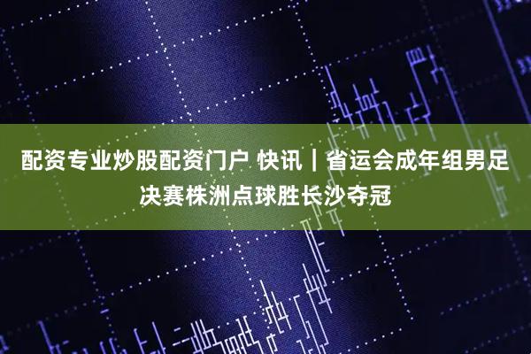 配资专业炒股配资门户 快讯｜省运会成年组男足决赛株洲点球胜长沙夺冠