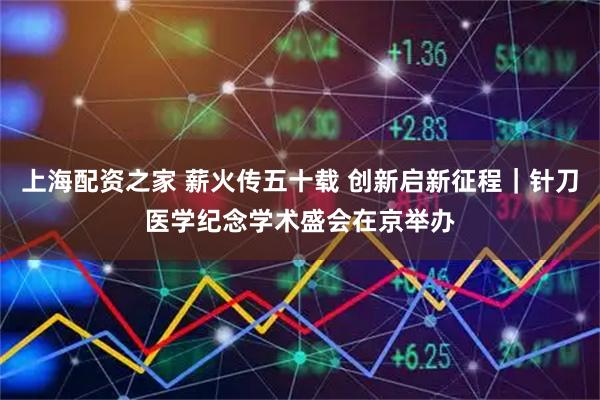 上海配资之家 薪火传五十载 创新启新征程｜针刀医学纪念学术盛会在京举办