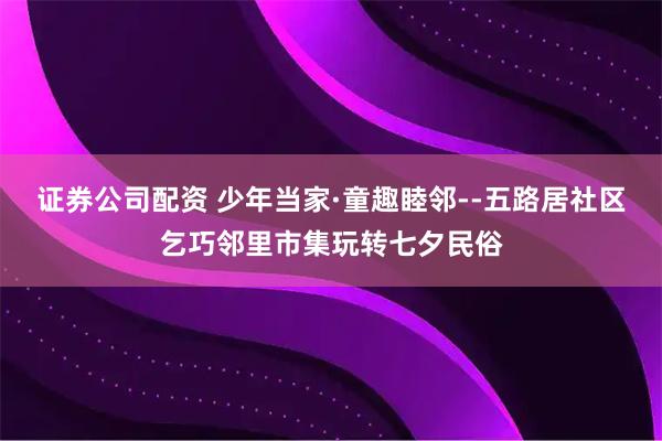 证券公司配资 少年当家·童趣睦邻--五路居社区乞巧邻里市集玩转七夕民俗