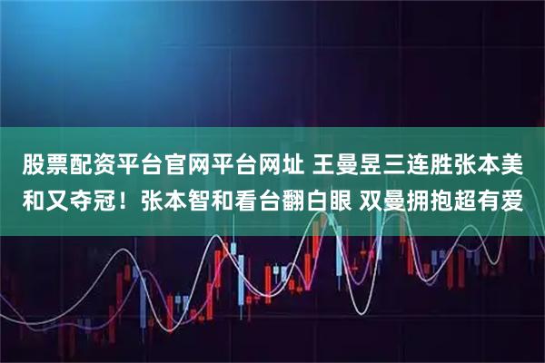 股票配资平台官网平台网址 王曼昱三连胜张本美和又夺冠！张本智和看台翻白眼 双曼拥抱超有爱