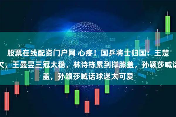 股票在线配资门户网 心疼！国乒将士归国：王楚钦疲惫打哈欠，王曼昱三冠太稳，林诗栋累到撑膝盖，孙颖莎喊话球迷太可爱