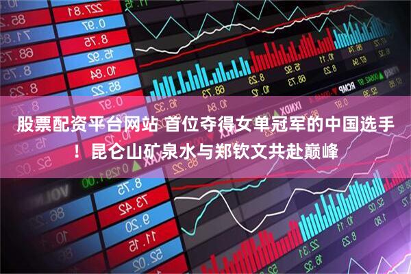 股票配资平台网站 首位夺得女单冠军的中国选手！昆仑山矿泉水与郑钦文共赴巅峰