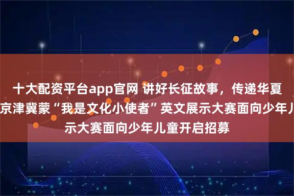 十大配资平台app官网 讲好长征故事，传递华夏声音！2026京津冀蒙“我是文化小使者”英文展示大赛面向少年儿童开启招募